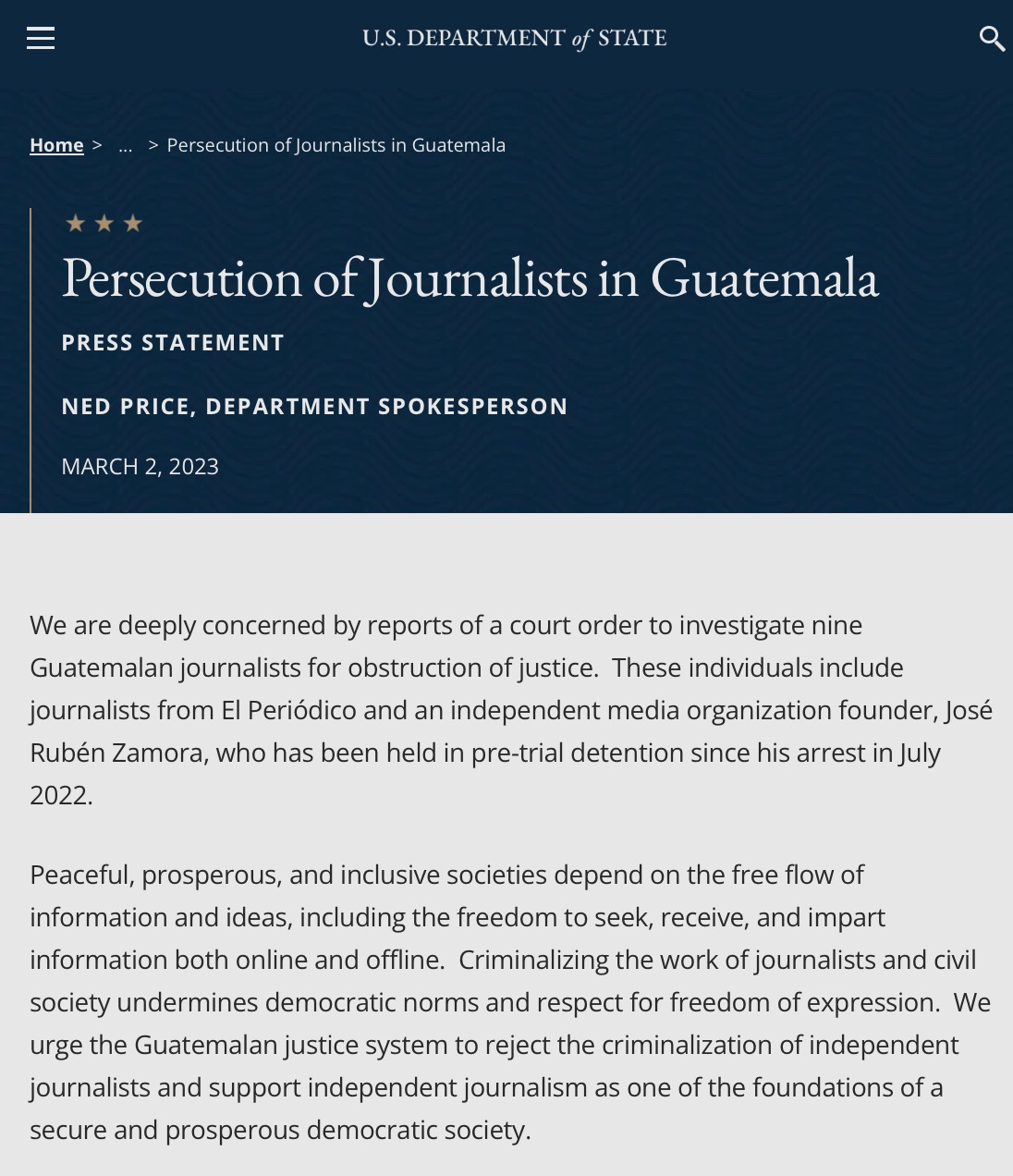 From Department of State:

Persecution of Journalists in Guatemala
PRESS STATEMENT

NED PRICE, DEPARTMENT SPOKESPERSON

MARCH 2, 2023

We are deeply concerned by reports of a court order to investigate nine Guatemalan journalists for obstruction of justice.  These individuals include journalists from El Periódico and an independent media organization founder, José Rubén Zamora, who has been held in pre-trial detention since his arrest in July 2022.

Peaceful, prosperous, and inclusive societies depend on the free flow of information and ideas, including the freedom to seek, receive, and impart information both online and offline.  Criminalizing the work of journalists and civil society undermines democratic norms and respect for freedom of expression.  We urge the Guatemalan justice system to reject the criminalization of independent journalists and support independent journalism as one of the foundations of a secure and prosperous democratic society.